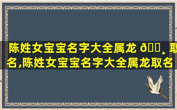 陈姓女宝宝名字大全属龙 🕸 取名,陈姓女宝宝名字大全属龙取名 🌷 怎么取